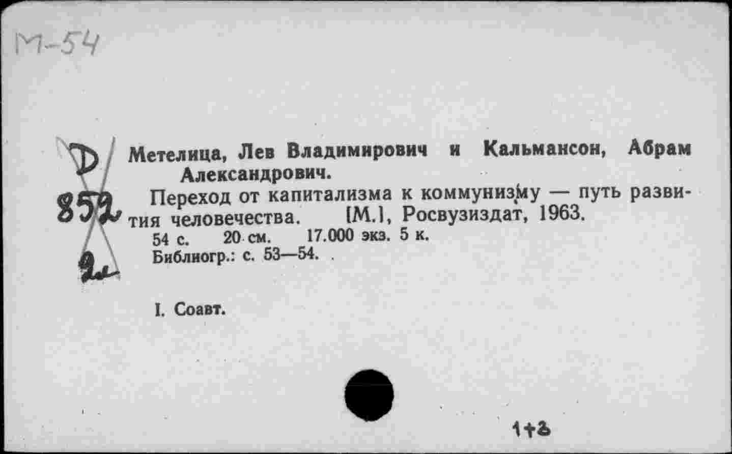 ﻿Метелица, Лев Владимирович и Кальмансон, Абрам Александрович.
Переход от капитализма к коммунизму — путь развития человечества. (М.1, Росвузиздат, 1963.
54 с. 20 см. 17.000 экз. 5 к.
Библиогр.: с. 53—54.
I. Соавт.